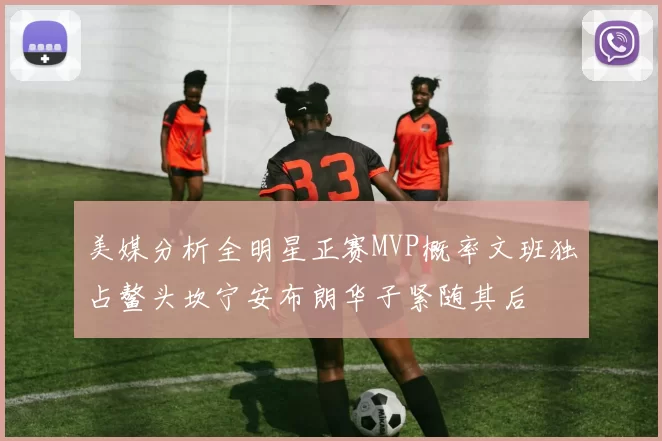 美媒分析全明星正赛MVP概率文班独占鳌头坎宁安布朗华子紧随其后