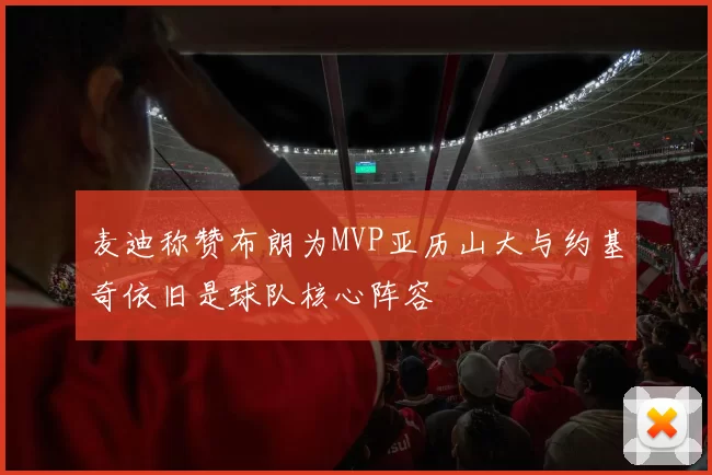 麦迪称赞布朗为MVP亚历山大与约基奇依旧是球队核心阵容