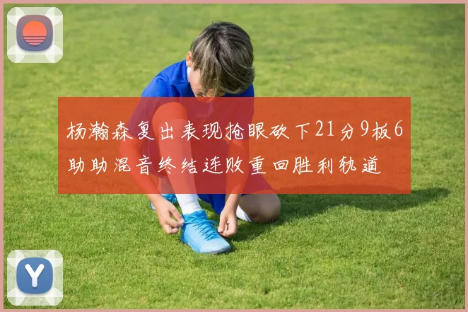杨瀚森复出表现抢眼砍下21分9板6助助混音终结连败重回胜利轨道