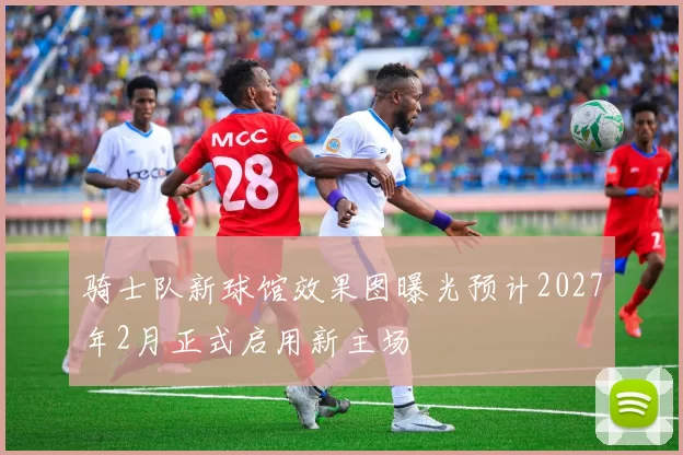 骑士队新球馆效果图曝光预计2027年2月正式启用新主场