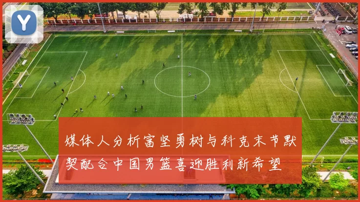 媒体人分析富坚勇树与科克末节默契配合中国男篮喜迎胜利新希望