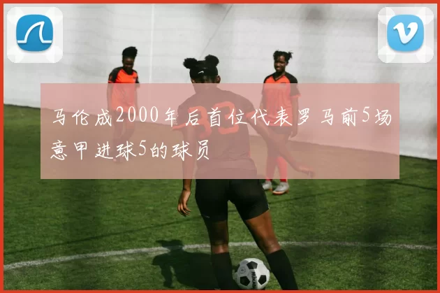 马伦成2000年后首位代表罗马前5场意甲进球5的球员