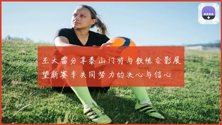王大雷分享泰山门将与教练合影展望新赛季共同努力的决心与信心