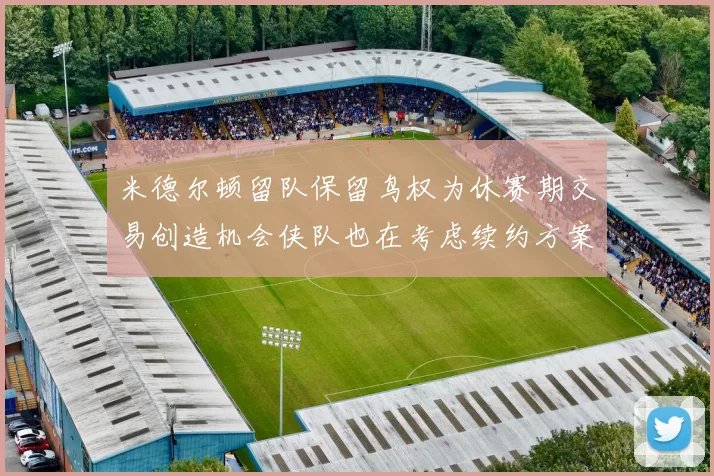 米德尔顿留队保留鸟权为休赛期交易创造机会侠队也在考虑续约方案