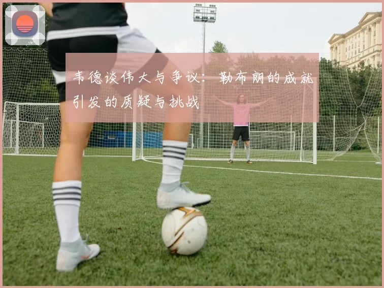 韦德谈伟大与争议：勒布朗的成就引发的质疑与挑战