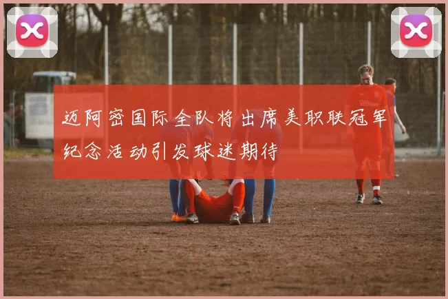 迈阿密国际全队将出席美职联冠军纪念活动引发球迷期待