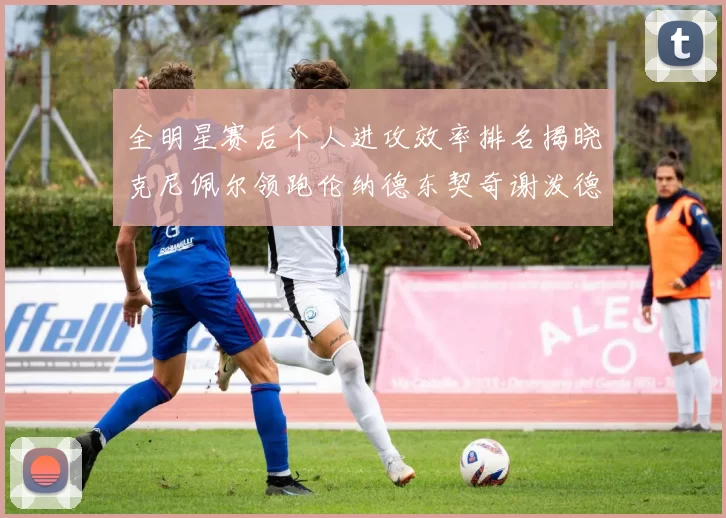 全明星赛后个人进攻效率排名揭晓克尼佩尔领跑伦纳德东契奇谢泼德紧随其后