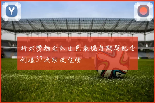 科尔赞扬全队出色表现与默契配合创造37次助攻佳绩