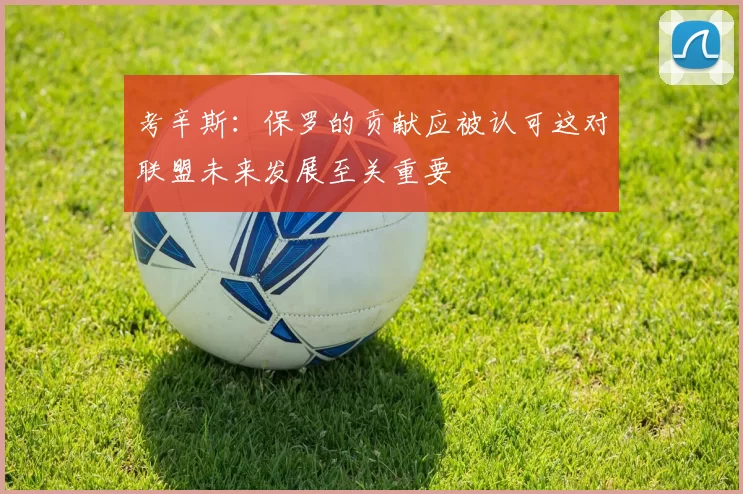 考辛斯：保罗的贡献应被认可这对联盟未来发展至关重要