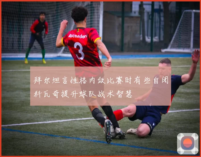 拜尔坦言性格内敛比赛时有些自闭科瓦奇提升球队战术智慧